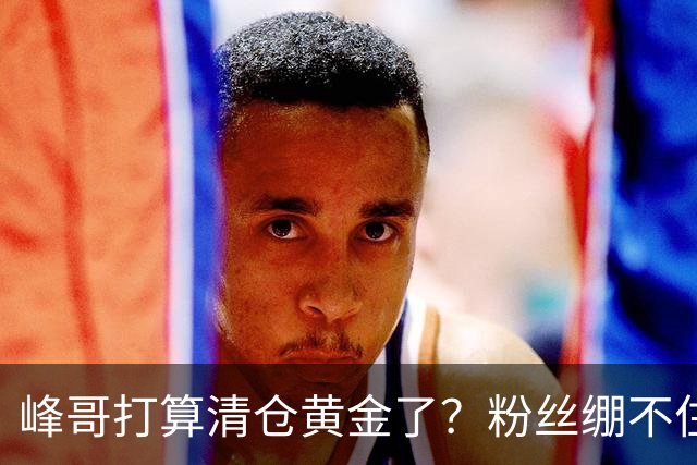 峰哥打算清仓黄金了？粉丝绷不住了：我是你颜粉，你一键清仓肯定很帅